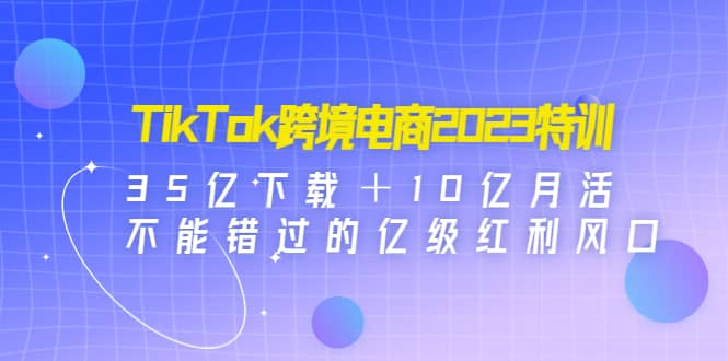 TikTok跨境电商2023特训：35亿下载＋10亿月活，不能错过的亿级红利风口-副业资讯大全