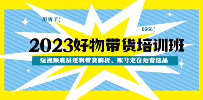 2023好物带货培训班：短视频底层逻辑带货解析，账号定位运营选品-副业资讯大全