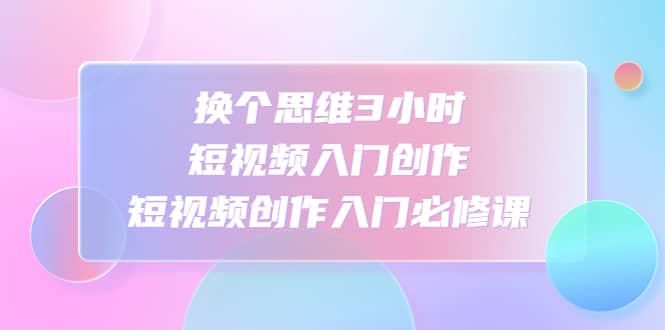 换个思维3小时短视频入门创作，短视频创作入门必修课-副业资讯大全