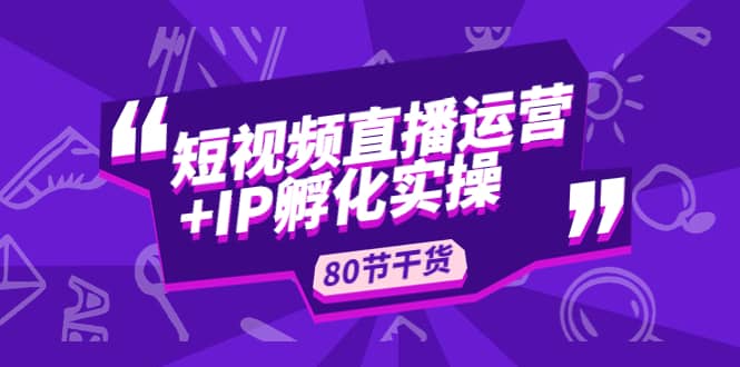 短视频直播运营+IP孵化实战：80节干货实操分享-副业资讯大全