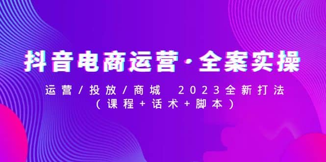 抖音电商运营·全案实操：运营/投放/商城 2023全新打法-副业资讯大全