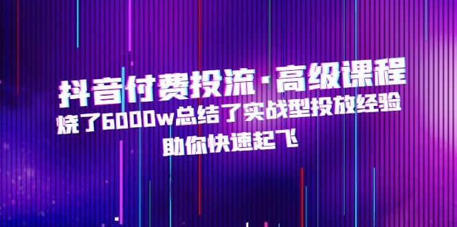 抖音付费投流·高级课程，烧了6000w总结了实战型投放经验，助你快速起飞-副业资讯大全