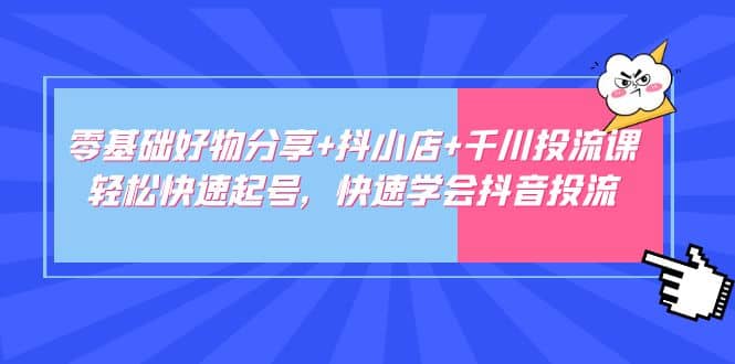 零基础好物分享+抖小店+千川投流课：轻松快速起号，快速学会抖音投流-副业资讯大全