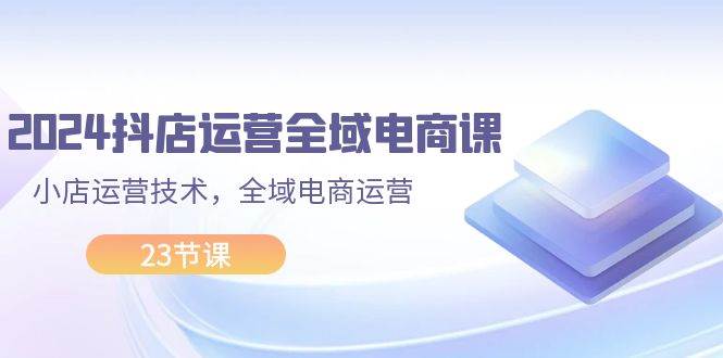 2024抖店运营-全域电商课，小店运营技术，全域电商运营（23节课）-起创副业网