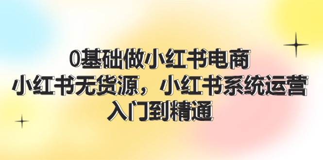 0基础做小红书电商，小红书无货源，小红书系统运营，入门到精通 (70节)-起创副业网