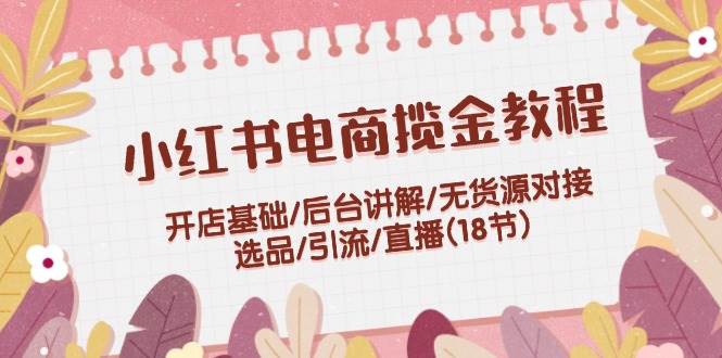 小红书电商揽金教程：开店基础/后台讲解/无货源对接/选品/引流/直播(18节)-起创副业网